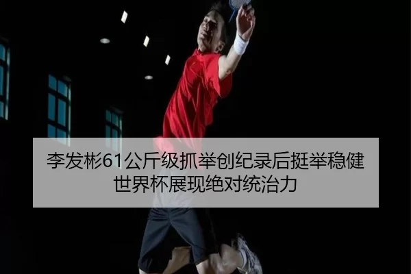 李发彬61公斤级抓举创纪录后挺举稳健 世界杯展现绝对统治力